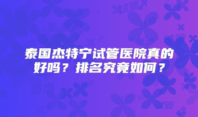 泰国杰特宁试管医院真的好吗?排名究竟如何?