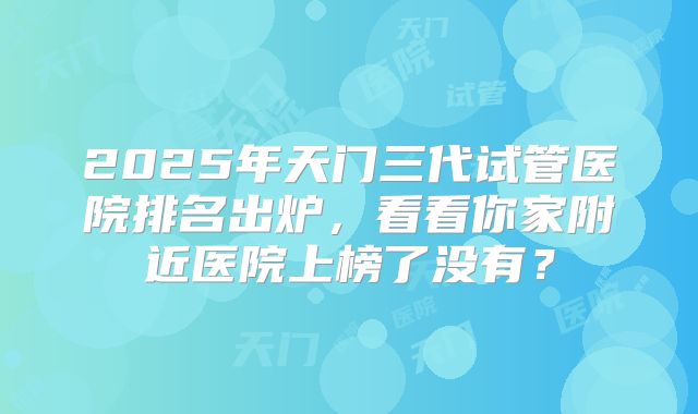 2025年天门三代试管医院排名出炉，看看你家附近医院上榜了没有？