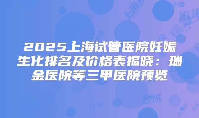 2025上海试管医院妊娠生化排名及价格表揭晓：瑞金医院等三甲医院预览