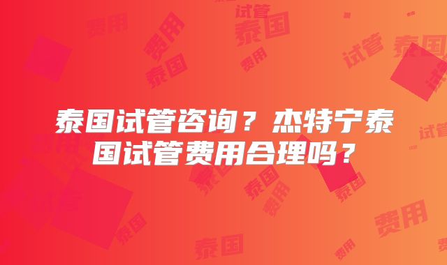泰国试管咨询?杰特宁泰国试管费用合理吗?