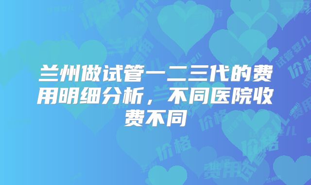 兰州做试管一二三代的费用明细分析,不同医院收费不同