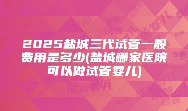 2025盐城三代试管一般费用是多少(盐城哪家医院可以做试管婴儿)