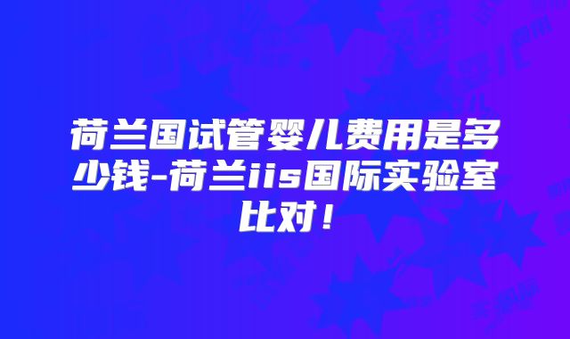 荷兰国试管婴儿费用是多少钱-荷兰iis国际实验室比对！