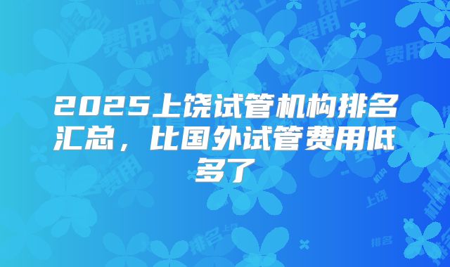 2025上饶试管机构排名汇总,比国外试管费用低多了