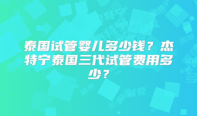 泰国试管婴儿多少钱?杰特宁泰国三代试管费用多少?