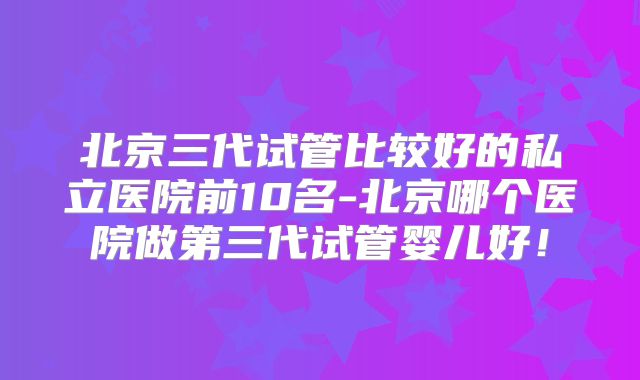 北京三代试管比较好的私立医院前10名-北京哪个医院做第三代试管婴儿好！