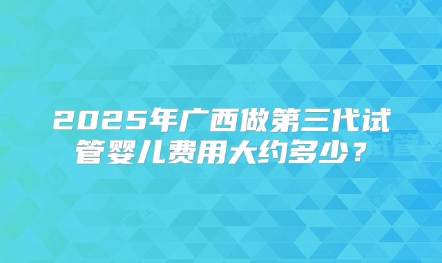2025年广西做第三代试管婴儿费用大约多少？