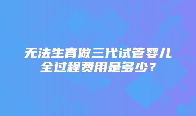 无法生育做三代试管婴儿全过程费用是多少?