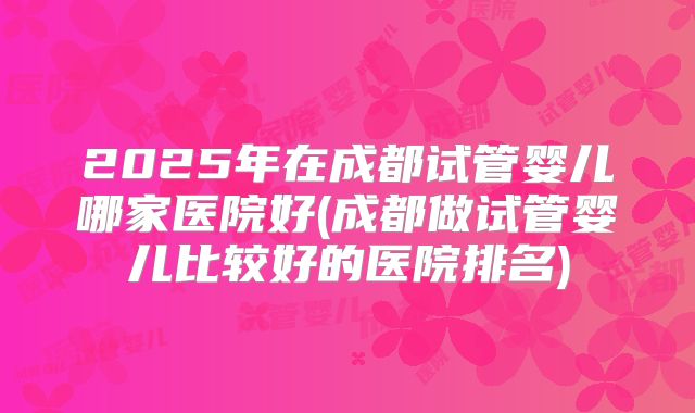 2025年在成都试管婴儿哪家医院好(成都做试管婴儿比较好的医院排名)