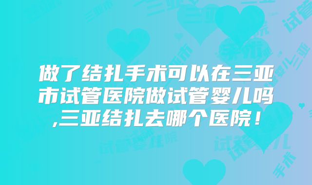 做了结扎手术可以在三亚市试管医院做试管婴儿吗,三亚结扎去哪个医院！