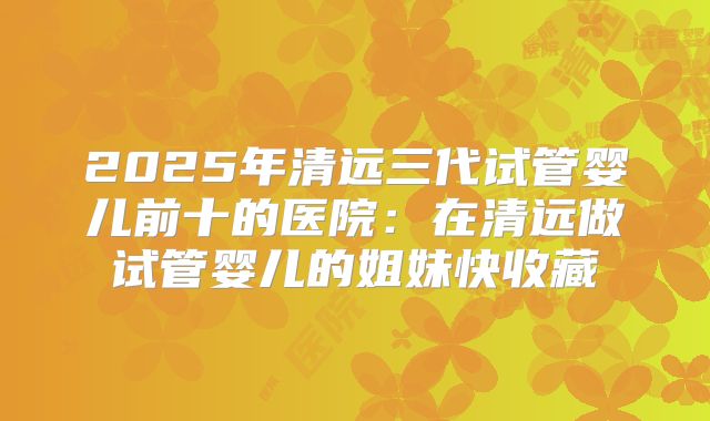 2025年清远三代试管婴儿前十的医院:在清远做试管婴儿的姐妹快收藏