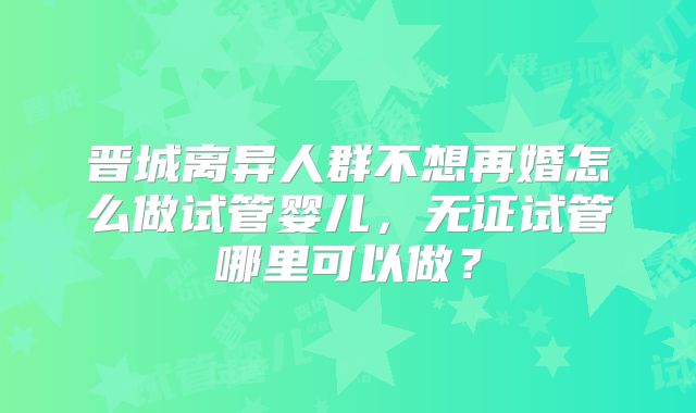 晋城离异人群不想再婚怎么做试管婴儿,无证试管哪里可以做?