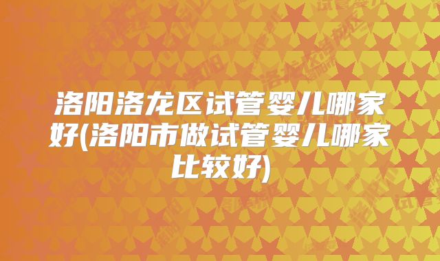 洛阳洛龙区试管婴儿哪家好(洛阳市做试管婴儿哪家比较好)