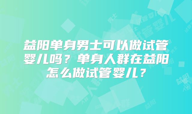 益阳单身男士可以做试管婴儿吗?单身人群在益阳怎么做试管婴儿?