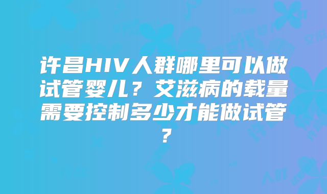 许昌HIV人群哪里可以做试管婴儿?艾滋病的载量需要控制多少才能做试管?