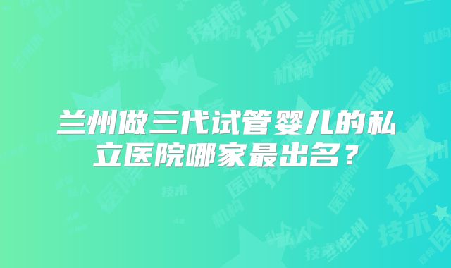 兰州做三代试管婴儿的私立医院哪家最出名?
