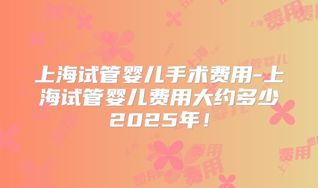 上海试管婴儿手术费用-上海试管婴儿费用大约多少2025年!
