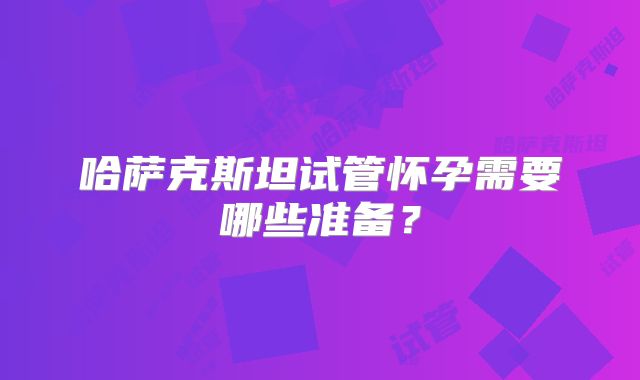 哈萨克斯坦试管怀孕需要哪些准备?