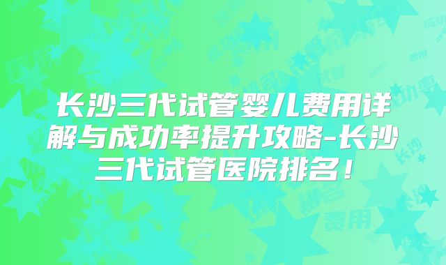 长沙三代试管婴儿费用详解与成功率提升攻略-长沙三代试管医院排名！