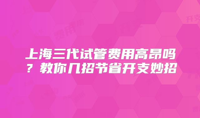 上海三代试管费用高昂吗？教你几招节省开支妙招