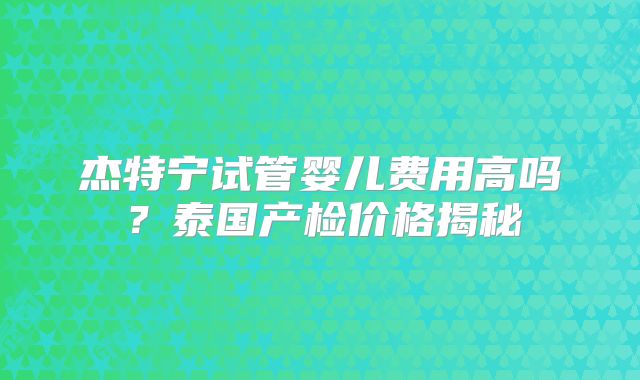 杰特宁试管婴儿费用高吗?泰国产检价格揭秘