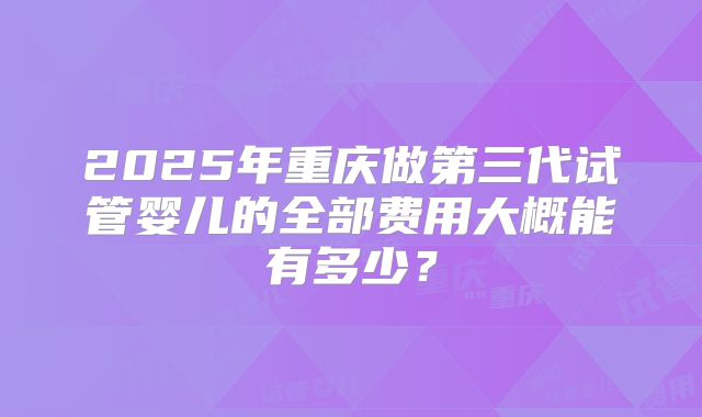 2025年重庆做第三代试管婴儿的全部费用大概能有多少?