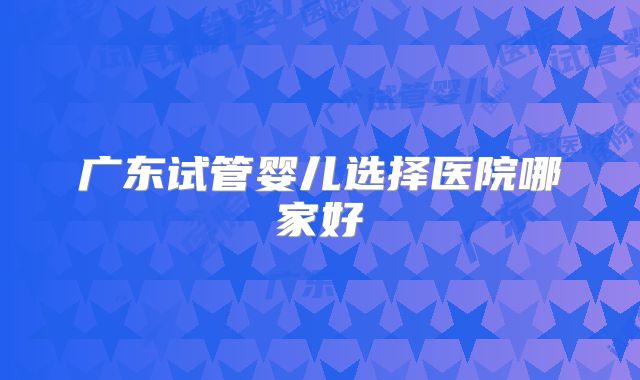 广东试管婴儿选择医院哪家好
