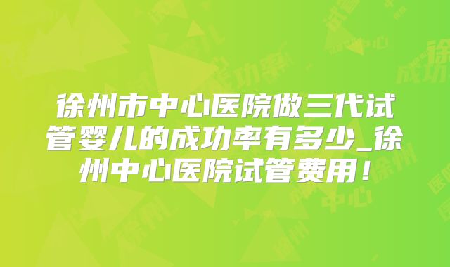 徐州市中心医院做三代试管婴儿的成功率有多少_徐州中心医院试管费用！