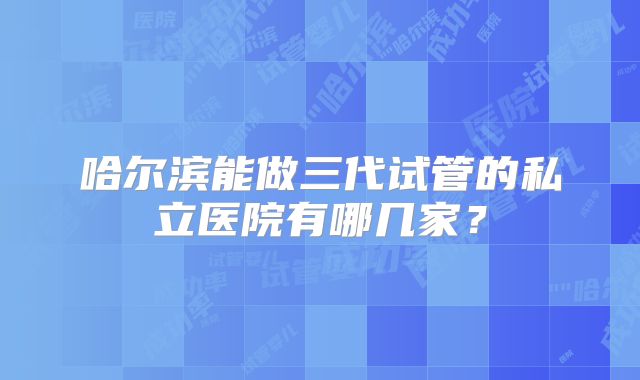哈尔滨能做三代试管的私立医院有哪几家？