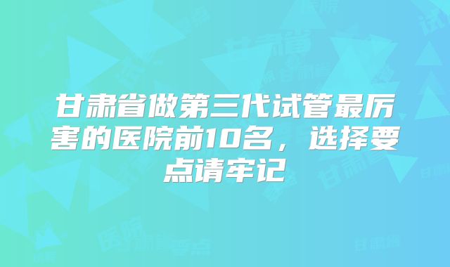 甘肃省做第三代试管最厉害的医院前10名，选择要点请牢记