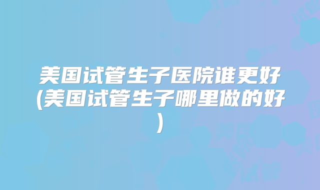 美国试管生子医院谁更好(美国试管生子哪里做的好)
