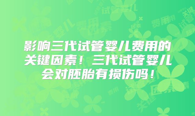 影响三代试管婴儿费用的关键因素!三代试管婴儿会对胚胎有损伤吗!