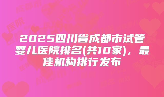 2025四川省成都市试管婴儿医院排名(共10家),最佳机构排行发布