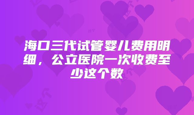 海口三代试管婴儿费用明细，公立医院一次收费至少这个数