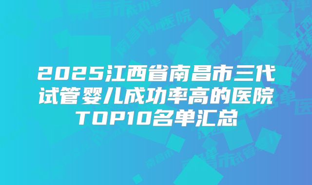 2025江西省南昌市三代试管婴儿成功率高的医院TOP10名单汇总