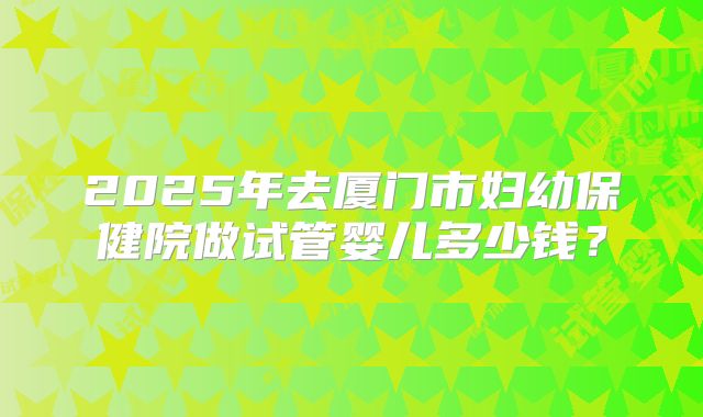 2025年去厦门市妇幼保健院做试管婴儿多少钱？