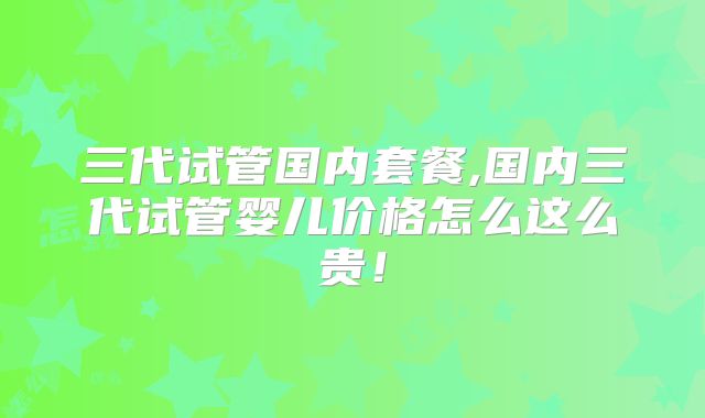 三代试管国内套餐,国内三代试管婴儿价格怎么这么贵!
