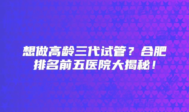 想做高龄三代试管？合肥排名前五医院大揭秘！