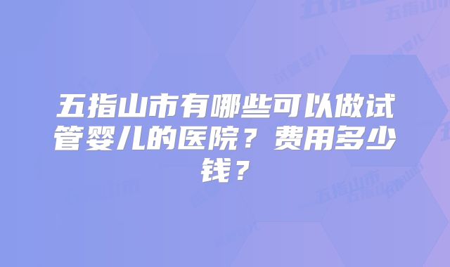 五指山市有哪些可以做试管婴儿的医院?费用多少钱?