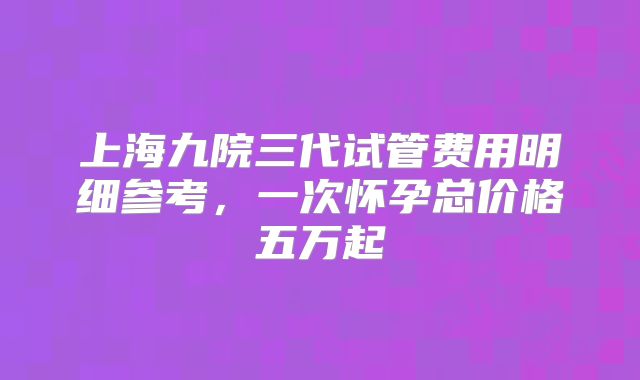 上海九院三代试管费用明细参考,一次怀孕总价格五万起