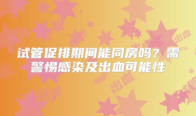 试管促排期间能同房吗?需警惕感染及出血可能性