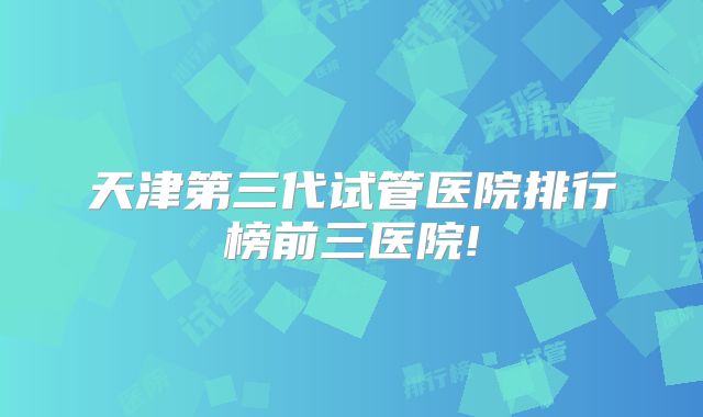 天津第三代试管医院排行榜前三医院!