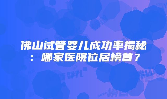 佛山试管婴儿成功率揭秘：哪家医院位居榜首？