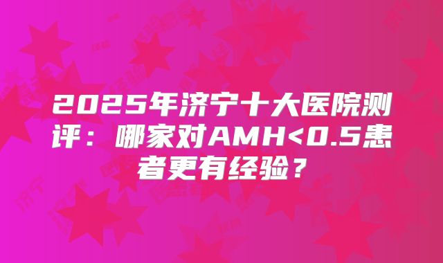 2025年济宁十大医院测评：哪家对AMH<0.5患者更有经验？