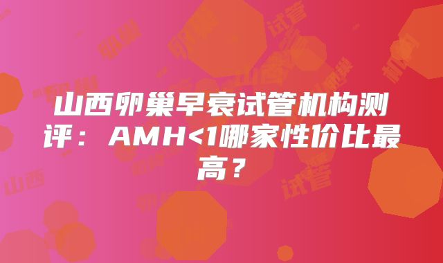 山西卵巢早衰试管机构测评：AMH<1哪家性价比最高？