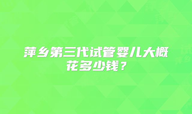 萍乡第三代试管婴儿大概花多少钱？