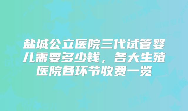 盐城公立医院三代试管婴儿需要多少钱，各大生殖医院各环节收费一览