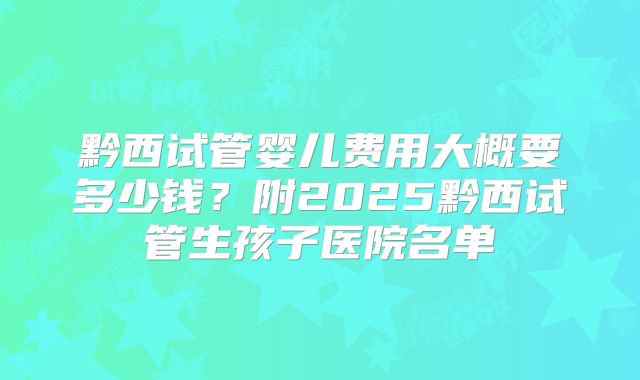 黔西试管婴儿费用大概要多少钱?附2025黔西试管生孩子医院名单