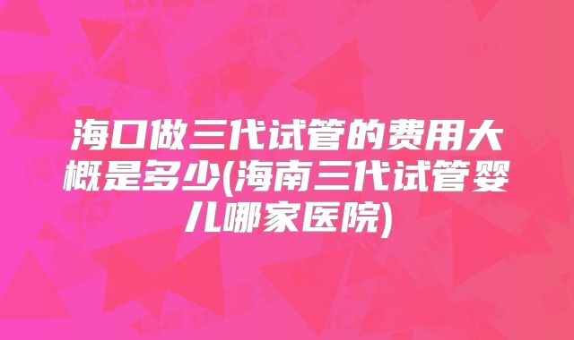 海口做三代试管的费用大概是多少(海南三代试管婴儿哪家医院)