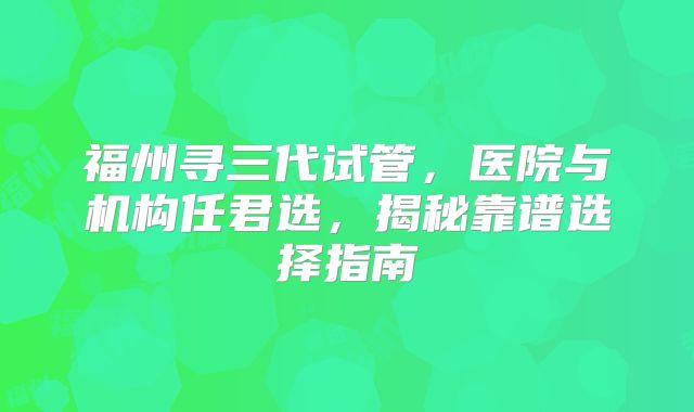 福州寻三代试管,医院与机构任君选,揭秘靠谱选择指南